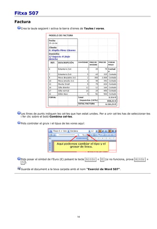 Fitxa 507
Factura
  Crea la taula següent i activa la barra d'eines de Taules i vores.




  Les línies de punts indiquen les cel·les que han estat unides. Per a unir cel·les has de seleccionar-les
  i fer clic sobre el botó Combina cel·les.

  Pots controlar el gruix i el tipus de les vores aquí:




  Pots posar el símbol de l'Euro (€) polsant la tecla AltGr + E (si no funciona, prova AltGr +
   5 ).

  Guarda el document a la teva carpeta amb el nom "Exercici de Word 507".




                                                14
 
