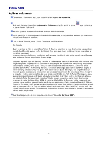 Fitxa 508
Aplicar columnes
  Obre el text "Els hobbits.doc", que trobaràs a la Carpeta de materials.



  Aplica els formats i les columnes Format / Columnes o bé fes servir la icona           que trobaràs a
  la barra d'eines Estàndard.

  Recorda que has de seleccionar el text abans d'aplicar columnes.

  No et preocupis si no coincideix exactament amb l'exemple, la disposició de les línies pot diferir una
  mica d'un ordinador a un altre.

  Utilitza lletra Verdana, mida 12 i no t'oblidis de justificar el text.

  Els Hobbits

  Quan va arribar al Món el potent foc d'Arien, El Sol, i va aparèixer la raça dels homes, va aparèixer
  també el poble mitjà que es va fer dir Hobbit. Eren gent que vivien en túnels i forats excavats a la
  terra i se suposaven
  emparentats amb els homes; no obstant això, eren de constitució més petita que els nans i la seva
  vida tenia una durada aproximada de cent anys.

  Es coneix aquesta raça des de l’any 1050 de la Tercera Edat. Van viure en el Bosc Verd fins que una
  força maligna ho va penetrar i va convertir en Bosc Negre. Els hobbits van emigrar cap a occident i
  van arribar a Eriador, terra plana i fèrtil, on van descobrir els elfs i els homes. Amidaven entre
  seixanta centímetres i metre i mig d’alçària. Tenien els dits llargs; posseïen un semblant alegre, el
  cabell castany arrissat i uns peus grans molt peculiars que duien descalços. Era un poble tranquil i
  modest, que no es destacava precisament pel seu esperit aventurer. Els encantava el bon menjar i
  la beguda, i vestien colors virolats. La seva única excentricitat era l’art de fumar l’herba per a pipa,
  que consideraven la seva contribució a la cultura mundial. Es dividien en tres famílies: els pilosos,
  els albs i els forts. Bona part dels hobbits d'Eriador es van concentrar als territoris dels homes
  propers a la ciutat de Bree. L’any 1601, la majoria dels hobbits de Bree van iniciar novament una
  moguda cap a occident buscant les terres fèrtils que s’estenien a l’altre costat del Brandiví. Allà van
  fundar La Comarca, regió que va ser reconeguda com a pàtria dels hobbits, i la cronologia de la qual
  s’inicia en aquesta època. Eren un poble tranquil i amb molta sort. Fins l’any 2747 no van tenir cap
  tipus d’enfrontament armat. En aquest any va tenir lloc un tímid atac dels orcs, que es va anomenar
  batalla dels Camps Verds.

  Guarda el document a la teva carpeta amb el nom "Exercici de Word 508".




                                                 15
 