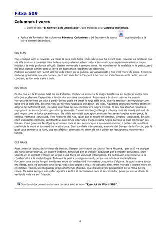 Fitxa 509
Columnes i vores
            Obre el text "El Senyor dels Anells.doc", que trobaràs a la Carpeta materials.


      Aplica els formats i les columnes Format/ Columnes o bé fes servir la icona          que trobaràs a la
       barra d'eines Estàndard.



ELS ELFS

Eru, conegut com a Ilúvatar, va crear la raça més bella i més sàvia que ha existit mai. Ilúvatar va declarar que
els elfs tindrien i crearien més bellesa que qualsevol altra criatura terrenal i que experimentarien la major
felicitat i la més profunda aflicció. Serien immortals i sempre joves. No coneixerien la malaltia ni la pesta, però
els seus cossos serien com la Terra en substància i podrien ser destruïts.
Podrien sucumbir per l’acció del foc o de l’acer en la guerra, ser assassinats i fins i tot morir de pena. Tenen la
mateixa grandària que els homes, però són més forts d’esperit i de cos i no s’afebleixen amb l’edat, ans al
contrari, es fan més savis i bells.


ELS ORCS

Es diu que en la Primera Edat de les Estrelles, Melkor va cometre la major blasfèmia en capturar molts dels
elfs que acabaven d'aparèixer i tancar-los als seus calabossos. Recorrent a brutals tortures va assolir
horripilants formes de vida a partir de les quals va crear la raça dels orcs, que va resultar tan repulsiva com
bella era la dels elfs. Els orcs van ser formes nascudes del dolor i de l’odi. Aquestes criatures només obtenien
alegria del sofriment aliè, i la sang que fluïa del seu interior era negra i freda. El seu cos atrofiat resultava
repugnant: eren encorbats, garrells i grassonets. Tenien els braços llargs i robusts com els micos del sud i la
pell negra com la fusta socarrimada. Els ullals esmolats que apuntaven per les seves boques eren grocs, la
llengua vermella i gruixuda, i les finestres del nas, igual que el rostre en general, amples i aplatades. Els ulls
eren esquerdes carmesí, semblants a dues fines obertures d’una reixeta negra darrera la qual cremessin les
brases. Eren guerrers ferotges que temien més al seu senyor que a qualsevol enemic; i potser els resultava
preferible la mort al turment de la vida orca. Eren caníbals i despietats, vassalls del Senyor de la Foscor, per la
qual cosa temien a la llum, que els afeblia i cremava. Hi veien de nit i vivien en repugnants masmorres i
túnels.


ELS NANS

Aulë coneixia l’abast de la vilesa de Melkor, Senyor dominador de tota la Terra Mitjana, i per això va atorgar
als nans perseverança, un esperit indòmit, tenacitat per al treball i capacitat per a resistir penalitats. Eren
valents en el combat i tenien un orgull i una força de voluntat infrangibles. Es dedicaven a la mineria, a la
construcció i a la metal·lúrgia. Tallaven la pedra prodigiosament, i eren uns orfebres meravellosos.
Portaven una barba llarga i amidaven entre un metre vint i un metre cinquanta d’alçària. Ja que la seva tasca
era llarga, se’ls va concedir una llarga vida (dos segles i mig); no obstant això, eren mortals i podien morir en
el combat. Tenien un llenguatge propi anomenat khuzdul, que preservaven gelosament de la resta de les
races. Els nans sempre van estar agraïts a Aulë i el reconeixien com el seu creador, però qui els va donar la
veritable vida va ser Ilúvatar.



       Guarda el document en la teva carpeta amb el nom "Ejercici de Word 509".




                                                     16
 