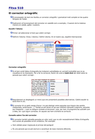 Fitxa 510
El corrector ortogràfic
      El processador de text ens facilita un corrector ortogràfic i gramatical molt complet en les quatre
      llengües de l'estat.

      Explicarem el funcionament del corrector en castellà com a exemple, i l'usarem de la mateixa
      manera en català, gallec i euskera.

Escollir l'idioma

      Primer cal seleccionar el text que volem corregir.

      Definim l'idioma: Eines / Idioma / Definir idioma. En el nostre cas, español internacional.




Corrector ortogràfic

      Si el text conté faltes d'ortografia les trobarem subratllades en vermell (subratllat que no es
      visualitza en la impressió). Per a fer la correcció, farem clic amb el botó dret del ratolí sobre la
      paraula que volem corregir.




      Seguidament es desplegarà un menú que ens presentarà possibles alternatives. Caldrà escollir la
      bona fent-hi clic.

      El corrector té un petit marge d'error i no pot distingir entre paraules que tinguin dos sentits
      (hasta/asta, quién/quien...). També es pot donar el cas que utilitzem paraules (cognoms, paraules
      poc freqüents...) que no estiguin incloses al diccionari i que, per tant, el programa les subratlli com
      a falta, tot i que siguin correctes. En aquest cas hem d'ometre la correcció.

Consells sobre l'ús del corrector

      El corrector també subratlla paraules en color verd, que no són necessàriament faltes d'ortografia
      sinó avisos de possibles errors sintàctics. Per exemple:

     Hem oblidat posar majúscula al principi del paràgraf.

     És una paraula que es pot escriure o accentuar de dues maneres diferents.
                                                   17
 