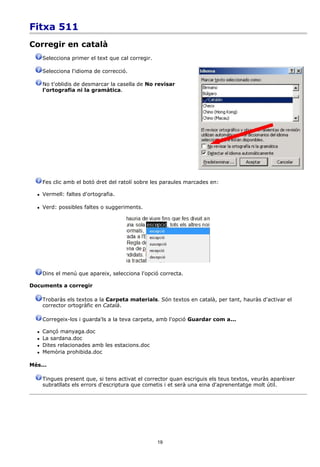 Fitxa 511
Corregir en català
      Selecciona primer el text que cal corregir.

      Selecciona l'idioma de correcció.

      No t'oblidis de desmarcar la casella de No revisar
      l'ortografia ni la gramàtica.




      Fes clic amb el botó dret del ratolí sobre les paraules marcades en:

     Vermell: faltes d'ortografia.

     Verd: possibles faltes o suggeriments.




      Dins el menú que apareix, selecciona l'opció correcta.

Documents a corregir

      Trobaràs els textos a la Carpeta materials. Són textos en català, per tant, hauràs d'activar el
      corrector ortogràfic en Català.

      Corregeix-los i guarda'ls a la teva carpeta, amb l'opció Guardar com a...

     Cançó manyaga.doc
     La sardana.doc
     Dites relacionades amb les estacions.doc
     Memòria prohibida.doc

Més...

      Tingues present que, si tens activat el corrector quan escriguis els teus textos, veuràs aparèixer
      subratllats els errors d'escriptura que cometis i et serà una eina d'aprenentatge molt útil.




                                                    19
 