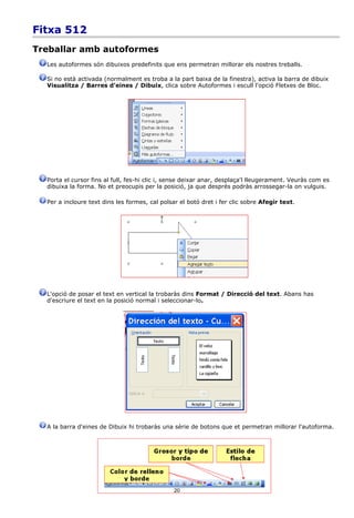 Fitxa 512
Treballar amb autoformes
  Les autoformes són dibuixos predefinits que ens permetran millorar els nostres treballs.

  Si no està activada (normalment es troba a la part baixa de la finestra), activa la barra de dibuix
  Visualitza / Barres d'eines / Dibuix, clica sobre Autoformes i escull l'opció Fletxes de Bloc.




  Porta el cursor fins al full, fes-hi clic i, sense deixar anar, desplaça'l lleugerament. Veuràs com es
  dibuixa la forma. No et preocupis per la posició, ja que després podràs arrossegar-la on vulguis.

  Per a incloure text dins les formes, cal polsar el botó dret i fer clic sobre Afegir text.




  L'opció de posar el text en vertical la trobaràs dins Format / Direcció del text. Abans has
  d'escriure el text en la posició normal i seleccionar-lo.




  A la barra d'eines de Dibuix hi trobaràs una sèrie de botons que et permetran millorar l'autoforma.




                                                20
 