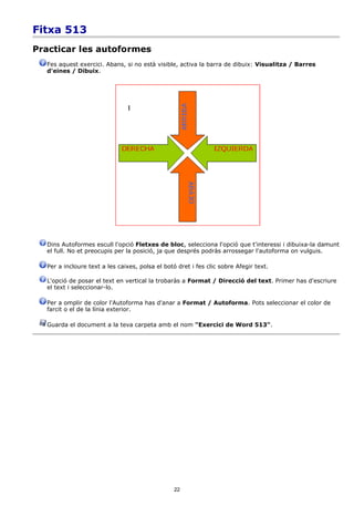 Fitxa 513
Practicar les autoformes
  Fes aquest exercici. Abans, si no està visible, activa la barra de dibuix: Visualitza / Barres
  d'eines / Dibuix.




  Dins Autoformes escull l'opció Fletxes de bloc, selecciona l'opció que t'interessi i dibuixa-la damunt
  el full. No et preocupis per la posició, ja que després podràs arrossegar l'autoforma on vulguis.

  Per a incloure text a les caixes, polsa el botó dret i fes clic sobre Afegir text.

  L'opció de posar el text en vertical la trobaràs a Format / Direcció del text. Primer has d'escriure
  el text i seleccionar-lo.

  Per a omplir de color l'Autoforma has d'anar a Format / Autoforma. Pots seleccionar el color de
  farcit o el de la línia exterior.

  Guarda el document a la teva carpeta amb el nom "Exercici de Word 513".




                                                 22
 