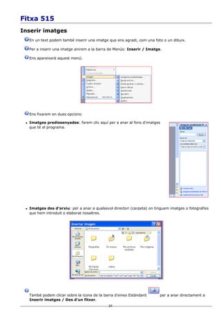 Fitxa 515
Inserir imatges
     En un text podem també inserir una imatge que ens agradi, com una foto o un dibuix.

     Per a inserir una imatge anirem a la barra de Menús: Inserir / Imatge.

     Ens apareixerà aquest menú:




     Ens fixarem en dues opcions:

    Imatges predissenyades: farem clic aquí per a anar al fons d'imatges
     que té el programa.




    Imatges des d'arxiu: per a anar a qualsevol directori (carpeta) on tinguem imatges o fotografies
     que hem introduït o elaborat nosaltres.




     També podem clicar sobre la icona de la barra d'eines Estàndard      per a anar directament a
     Inserir imatges / Des d'un fitxer.
                                               24
 