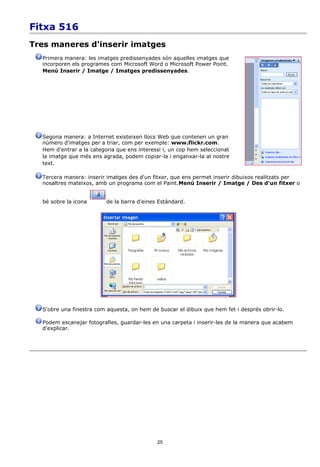 Fitxa 516
Tres maneres d'inserir imatges
  Primera manera: les imatges predissenyades són aquelles imatges que
  incorporen els programes com Microsoft Word o Microsoft Power Point.
  Menú Inserir / Imatge / Imatges predissenyades.




  Segona manera: a Internet existeixen llocs Web que contenen un gran
  número d'imatges per a triar, com per exemple: www.flickr.com.
  Hem d'entrar a la categoria que ens interessi i, un cop hem seleccionat
  la imatge que més ens agrada, podem copiar-la i enganxar-la al nostre
  text.

  Tercera manera: inserir imatges des d'un fitxer, que ens permet inserir dibuixos realitzats per
  nosaltres mateixos, amb un programa com el Paint.Menú Inserir / Imatge / Des d'un fitxer o


  bé sobre la icona       de la barra d'eines Estàndard.




  S'obre una finestra com aquesta, on hem de buscar el dibuix que hem fet i després obrir-lo.

  Podem escanejar fotografies, guardar-les en una carpeta i inserir-les de la manera que acabem
  d'explicar.




                                             25
 