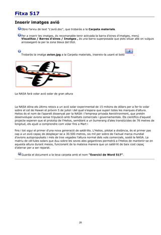 Fitxa 517
Inserir imatges avió
     Obre l'arxiu de text "L'avió.doc", que trobaràs a la Carpeta materials.

     Per a inserir les imatges, és recomanable tenir activada la barra d'eines d'imatges, menú
     Visualitza / Barres d'eines / Imatges , és una barra superposada que pots situar allà on vulguis
     arrossegant-la per la zona blava del títol.



     Trobaràs la imatge avion.jpg a la Carpeta materials, insereix-la usant el botó           .




La NASA farà volar avió solar de gran altura



La NASA dóna els últims retocs a un avió solar experimental de 15 milions de dòlars per a fer-lo volar
sobre el cel de Hawaii el pròxim 5 de juliol i del qual s’espera que superi totes les marques d’altura.
Helios és el nom de l’aparell dissenyat per la NASA i l’empresa privada AeroVironment, que pretén
desenvolupar avions sense tripulació amb finalitats comercials i governamentals. Els científics d’aquest
projecte esperen que el prototip de l'Helios, semblant a un bumerang d’ales translúcides de 76 metres de
longitud, els ajudi a comprendre com volar fins a Mart i

fins i tot sigui el primer d'una nova generació de satèl·lits. L'Helios, pilotat a distància, és el primer pas
cap a un avió capaç de desplaçar-se a 30.500 metres, sis mil per sobre de l’actual marca mundial
d'avions autopropulsats i més de tres vegades l’altura normal dels vols comercials, sosté la NASA. La
matriu de cèl·lules solars que duu sobre les seves ales gegantines permetrà a l'Helios de mantenir-se en
aquesta altura durant mesos, funcionant de la mateixa manera que un satèl·lit de baix cost capaç
d’aterrar per a ser reparat.

     Guarda el document a la teva carpeta amb el nom "Exercici de Word 517".




                                                   26
 