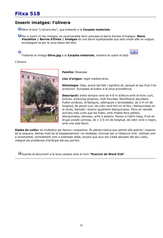 Fitxa 518
Inserir imatges: l'olivera
     Obre el text "L'olivera.doc", que trobaràs a la Carpeta materials.

     Per a inserir-hi les imatges, és recomanable tenir activada la barra d'eines d'imatges: Menú
     Visualitza / Barres d'Eines / Imatges és una barra superposada que pots situar allà on vulguis
     arrossegant-la per la zona blava del títol.



     Trobaràs la imatge Olivo.jpg a la Carpeta materials, insereix-la usant el botó             .

L'olivera


                                    Família: Oleaceae

                                    Lloc d'origen: regió mediterrània.

                                    Etimologia: Olea, prové del llatí i significa oli, perquè el seu fruit n'és
                                    productor. Europaea al·ludeix a la seva procedència.

                                    Descripció: arbre sempre verd de 4-8 m d’altura amb el tronc curt,
                                    tortuós, d’escorça grisenca, molt fisurada. Ramificació abundant.
                                    Fulles coriàcies, el·líptiques, oblongues o lanceolades, de 3-9 cm de
                                    longitud, de peciol curt, de color verd fort en el feix i blanquinoses en
                                    el revés. Ramells i botons igualment blanquinosos. Flors en ramells
                                    axil·lars més curts que les fulles, amb moltes flors petites,
                                    blanquinoses, oloroses, amb 2 estams. Floreix a l'abril-maig. Fruit en
                                    drupa ovoide carnosa, de 1-3.5 cm de longitud, de color verd o negre,
                                    amb una sola llavor.

Dades de cultiu: es multiplica per llavors i esqueixos. És planta rústica que admet sòls pobres i suporta
bé la sequera. Admet molt bé el trasplantament i la retallada. Conreat per a l’obtenció d’oli. Utilitzat com
a ornamental, normalment com a exemplar aïllat, encara que avui dia s’està abusant del seu cultiu,
malgrat els problemes d’al·lèrgia del seu pol·len.




     Guarda el document a la teva carpeta amb el nom "Exercici de Word 518".




                                                  27
 
