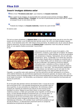Fitxa 519
Inserir imatges sistema solar
     Obre el text "El sistema solar.doc", que trobaràs a la Carpeta materials.

     Per a inserir-hi les imatges, és recomanable tenir activada la barra d'eines d'imatges, Menú
     Visualitza / Barres d'eines / Imatges, és una barra superposada que pots situar allà on vulguis
     arrossegant-la per la zona blava del títol.



     Trobaràs les imatges a la Carpeta materials, insereix-les usant el botó           :

El sistema solar




Tal com es coneix actualment, el Sistema Solar ocupa un diminut espai situat prop de la vora d’un dels
braços de la Via Làctia, a uns 33.000 anys llum del seu centre. Per a fer una volta completa a aquest
centre, el sol necessita entre 225 i 250 milions d’anys terrestres. No obstant això, de ser certs els càlculs
d’alguns astrònoms, els límits exteriors del Sistema Solar s’estendrien molt mes enllà de l'òrbita de
Plutó, en una espècie d’esfera anomenada "núvol d'Oort".
El Sol

                                             L’alta temperatura del Sol la causa el cos gasós o, més
                                             exactament, el plasma, quart estat de la matèria. No obstant
                                             això, comparat amb d' altres estrelles, el sol té una grandària
                                             i una temperatura mitjanes. Teòricament, dins el nucli solar
                                             (temperatura: aprox. 15,000,000 *C) hi tenen lloc reaccions
                                             termonuclears (quatre àtoms d’hidrogen es combinen per a
                                             formar un àtom d’heli), però es calcula que a cada segon el
                                             Sol perd 4.000.000 T de matèria en forma de radiació.
                                             L’atmosfera solar o heliosfera es filtra a través del medi
                                             interplanetari en un corrent constant de protons i electrons
                                             conegut com a "vent solar". Els mesuraments realitzats per
                                             la sonda Ulisses van demostrar que el vent solar és més
                                             ràpid (800 Km/seg) a les regions polars del Sol que a
l’equador. La superfície solar està coberta per una fina estructura cel·lular (granulació) on es donen,
entre d'altres fenòmens, les prominències espectaculars d'erupcions gasoses; les taques solars, que es
veuen fosques contra la fotosfera degut al fet que la seva temperatura és milers de graus mes baixa que
la de l’espai circumdant; i les flamarades, que produeixen radiació electromagnètica acompanyada per
emissió de partícules.
Mercuri

És el mes petit dels planetes interiors del Sistema Solar. A causa de la seva
gran proximitat al Sol i a les elevades temperatures que prevalen sobre la
seva superfície, la seva atmosfera és insignificant. Els nombrosos cràters
produïts per impactes de meteorits que saturen la seva escorça el fan
semblant a la lluna. Malgrat la seva lenta rotació, la seva gran massa
metàl·lica produeix un feble però apreciable camp magnètic (1/100 del de la
terra). La seva elevada densitat és sorprenent per a un cos tan petit. La
diferència de temperatura entre les seves regions diürna i nocturna,
conseqüència de la seva proximitat al Sol i la seva lenta rotació, és la més
gran de tots els cossos coneguts del Sistema Solar. Les dades del
radiotelescopi d'Arecibo, a PR, semblen haver confirmat la presència de gel
als pols de Mercuri, un descobriment sorprenent tenint en compte les
elevadíssimes temperatures del planeta.
                                                  28
 