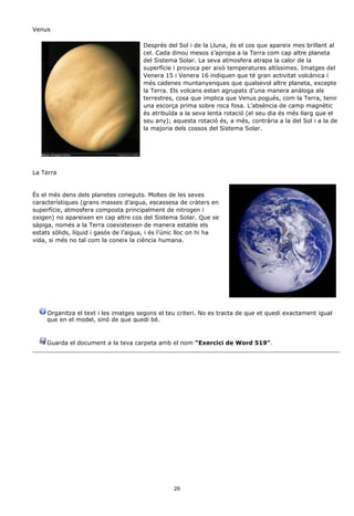 Venus

                                       Després del Sol i de la Lluna, és el cos que apareix mes brillant al
                                       cel. Cada dinou mesos s’apropa a la Terra com cap altre planeta
                                       del Sistema Solar. La seva atmosfera atrapa la calor de la
                                       superfície i provoca per això temperatures altíssimes. Imatges del
                                       Venera 15 i Venera 16 indiquen que té gran activitat volcànica i
                                       més cadenes muntanyenques que qualsevol altre planeta, excepte
                                       la Terra. Els volcans estan agrupats d’una manera anàloga als
                                       terrestres, cosa que implica que Venus pogués, com la Terra, tenir
                                       una escorça prima sobre roca fosa. L’absència de camp magnètic
                                       és atribuïda a la seva lenta rotació (el seu dia és més llarg que el
                                       seu any); aquesta rotació és, a més, contrària a la del Sol i a la de
                                       la majoria dels cossos del Sistema Solar.




La Terra


És el més dens dels planetes coneguts. Moltes de les seves
característiques (grans masses d’aigua, escassesa de cràters en
superfície, atmosfera composta principalment de nitrogen i
oxigen) no apareixen en cap altre cos del Sistema Solar. Que se
sàpiga, només a la Terra coexisteixen de manera estable els
estats sòlids, líquid i gasós de l’aigua, i és l’únic lloc on hi ha
vida, si més no tal com la coneix la ciència humana.




     Organitza el text i les imatges segons el teu criteri. No es tracta de que et quedi exactament igual
     que en el model, sinó de que quedi bé.



     Guarda el document a la teva carpeta amb el nom "Exercici de Word 519".




                                                  29
 