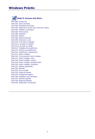 Windows Pràctic


           Mòdul 5: Avançar amb Word

 Fitxa   500: Introducció
 Fitxa   501: Crear una taula
 Fitxa   502: Propietats de la taula
 Fitxa   503: Seleccionar cel·les, files, columnes i taules
 Fitxa   504: Telèfons i aniversaris
 Fitxa   505: Menú escolar
 Fitxa   506: Calendari
 Fitxa   507: Factura
 Fitxa   508: Aplicar columnes
 Fitxa   509: Columnes i vores
 Fitxa   510: El corrector ortogràfic
 Fitxa   511a: Corregir en castellà
 Fitxa   511b: Corregir en català
 Fitxa   512: Treballar amb autoformes
 Fitxa   513: Practicar les autoformes
 Fitxa   514: Autoformes i organigrama
 Fitxa   515: Inserir imatges
 Fitxa   516: Tres maneres d'inserir imatges
 Fitxa   517: Inserir imatges: l'avió
 Fitxa   518: Inserir imatges: l'olivera
 Fitxa   519: Inserir imatges: elsistema solar
 Fitxa   520: Inserir imatges: la pedrera
 Fitxa   521: Notícies d'actualitat
 Fitxa   522: Wordart
 Fitxa   523: Fer un cartell
 Fitxa   524: Cartell de classes
 Fitxa   525: Configuració pàgina
 Fitxa   526: Capçalera i peu de pàgina
 Fitxa   527: Numerar pàgines
 Fitxa   528: Enganxat especial
 Fitxa   529: Majúscules i minúscules



 .




                                                        3
 