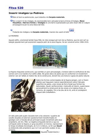 Fitxa 520
Inserir imatges La Pedrera
     Obre el text La pedrera.doc, que trobaràs a la Carpeta materials.

     Per a inserir-hi les imatges, és recomanable tenir activada la barra d'eines d'imatges, Menú
     Visualitza / Barres d'eines / Imatges és una barra superposada que pots situar allà on vulguis
     arrossegant-la per la zona blava del títol.



     Trobaràs les imatges a la Carpeta materials, insereix-les usant el botó         .

LA PEDRERA

Aquest edifici, anomenat també Casa Milà, és més conegut pel nom de La Pedrera, que és com se'l va
batejat popularment pel sorprenent aspecte petri de la seva façana. Va ser construït entre 1906-1910.




La façana d’aquesta construcció, que sembla un gran penyassegat, s’ondula sobre la confluència de dos
carrers com si es tractés d’un edifici aïllat. Els grans blocs de pedra que en conformen el revestiment
exterior van ser tallats al mateix lloc de la construcció, donant-los una textura rugosa de pedra natural.

                                    Sobre les formes contornejades de la façana pengen, com si fossin
                                    plantes que haguessin nascut espontàniament sobre l’abrupta
                                    superfície de pedra, unes reixes de ferro forjat que formen les
                                    balconades. Gaudí, perfeccionista i meticulós al màxim, supervisava
                                    personalment la construcció de les reixes a la mateixa forja, on
                                    romania, de vegades, fins a les deu de la nit, amb el consegüent
                                    disgust dels treballadors.




Un dels patis pels quals s’accedia tant a les cotxeres i quadres de
cavalls situades al soterrani (posteriorment transformades en
garatge) com a l’escala del pis principal ocupat inicialment pels seus
propietaris, els Srs. Milá. La negativa d’aquests darrers a que es
col·loqués sobre la façana un grup escultòric en bronze, representant
la Verge envoltada d'arcàngels, de 4,5 m d’altura, va fer que Gaudí
es distanciés dels propietaris que no li van permetre acabar el seu
projecte.                                          30
                                            Aquests moderníssims i
 