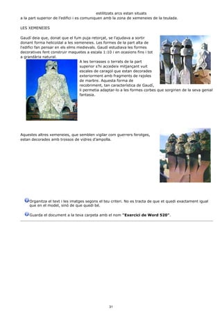 estilitzats arcs estan situats
a la part superior de l’edifici i es comuniquen amb la zona de xemeneies de la teulada.

LES XEMENEIES

Gaudí deia que, donat que el fum puja retorçat, se l'ajudava a sortir
donant forma helicoïdal a les xemeneies. Les formes de la part alta de
l'edifici fan pensar en els elms medievals. Gaudí estudiava les formes
decoratives fent construir maquetes a escala 1:10 i en ocasions fins i tot
a grandària natural.
                                  A les terrasses o terrats de la part
                                  superior s’hi accedeix mitjançant vuit
                                  escales de caragol que estan decorades
                                  exteriorment amb fragments de rajoles
                                  de marbre. Aquesta forma de
                                  recobriment, tan característica de Gaudí,
                                  li permetia adaptar-lo a les formes corbes que sorgirien de la seva genial
                                  fantasia.




Aquestes altres xemeneies, que semblen vigilar com guerrers ferotges,
estan decorades amb trossos de vidres d’ampolla.




     Organitza el text i les imatges segons el teu criteri. No es tracta de que et quedi exactament igual
     que en el model, sinó de que quedi bé.

     Guarda el document a la teva carpeta amb el nom "Exercici de Word 520".




                                                 31
 