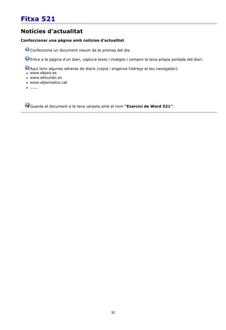Fitxa 521
Notícies d'actualitat
Confeccionar una pàgina amb notícies d'actualitat

      Confecciona un document resum de la premsa del dia.

      Entra a la pàgina d'un diari, captura texts i imatges i compon la teva pròpia portada del diari.

      Aquí tens algunes adreces de diaris (copia i enganxa l'adreça al teu navegador).
     www.elpais.es
     www.elmundo.es
     www.elperiodico.cat
     ......




      Guarda el document a la teva carpeta amb el nom "Exercici de Word 521".




                                                  32
 