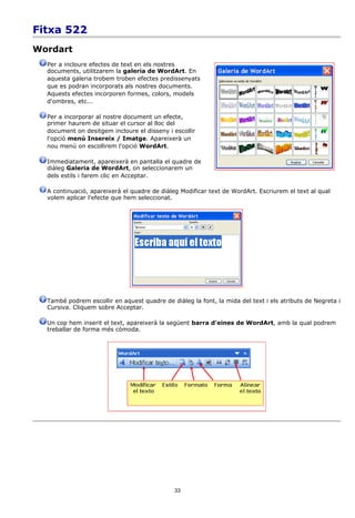 Fitxa 522
Wordart
  Per a incloure efectes de text en els nostres
  documents, utilitzarem la galeria de WordArt. En
  aquesta galeria trobem troben efectes predissenyats
  que es podran incorporats als nostres documents.
  Aquests efectes incorporen formes, colors, models
  d'ombres, etc...

  Per a incorporar al nostre document un efecte,
  primer haurem de situar el cursor al lloc del
  document on desitgem incloure el disseny i escollir
  l'opció menú Insereix / Imatge. Apareixerà un
  nou menú on escollirem l'opció WordArt.

  Immediatament, apareixerà en pantalla el quadre de
  diàleg Galeria de WordArt, on seleccionarem un
  dels estils i farem clic en Acceptar.

  A continuació, apareixerà el quadre de diàleg Modificar text de WordArt. Escriurem el text al qual
  volem aplicar l'efecte que hem seleccionat.




  També podrem escollir en aquest quadre de diàleg la font, la mida del text i els atributs de Negreta i
  Cursiva. Cliquem sobre Acceptar.

  Un cop hem inserit el text, apareixerà la següent barra d'eines de WordArt, amb la qual podrem
  treballar de forma més còmoda.




                                              33
 