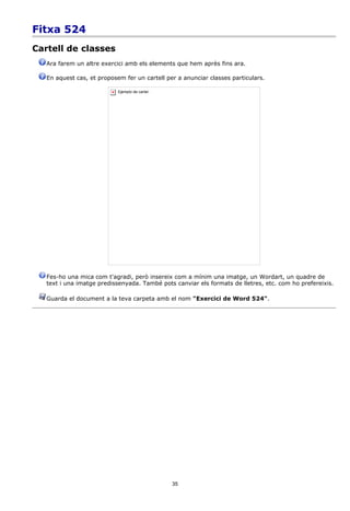 Fitxa 524
Cartell de classes
   Ara farem un altre exercici amb els elements que hem après fins ara.

   En aquest cas, et proposem fer un cartell per a anunciar classes particulars.

                            Ejemplo de cartel.




   Fes-ho una mica com t'agradi, però insereix com a mínim una imatge, un Wordart, un quadre de
   text i una imatge predissenyada. També pots canviar els formats de lletres, etc. com ho prefereixis.

   Guarda el document a la teva carpeta amb el nom "Exercici de Word 524".




                                                 35
 