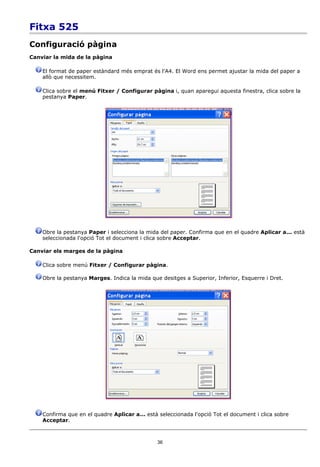 Fitxa 525
Configuració pàgina
Canviar la mida de la pàgina

    El format de paper estàndard més emprat és l'A4. El Word ens permet ajustar la mida del paper a
    allò que necessitem.

    Clica sobre el menú Fitxer / Configurar pàgina i, quan aparegui aquesta finestra, clica sobre la
    pestanya Paper.




    Obre la pestanya Paper i selecciona la mida del paper. Confirma que en el quadre Aplicar a... està
    seleccionada l'opció Tot el document i clica sobre Acceptar.

Canviar els marges de la pàgina

    Clica sobre menú Fitxer / Configurar pàgina.

    Obre la pestanya Marges. Indica la mida que desitges a Superior, Inferior, Esquerre i Dret.




    Confirma que en el quadre Aplicar a... està seleccionada l'opció Tot el document i clica sobre
    Acceptar.



                                               36
 