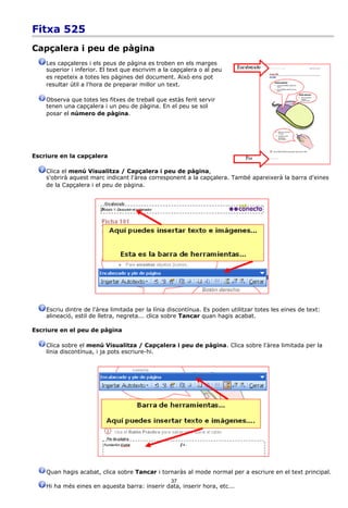 Fitxa 525
Capçalera i peu de pàgina
    Les capçaleres i els peus de pàgina es troben en els marges
    superior i inferior. El text que escrivim a la capçalera o al peu
    es repeteix a totes les pàgines del document. Això ens pot
    resultar útil a l'hora de preparar millor un text.

    Observa que totes les fitxes de treball que estàs fent servir
    tenen una capçalera i un peu de pàgina. En el peu se sol
    posar el número de pàgina.




Escriure en la capçalera

    Clica el menú Visualitza / Capçalera i peu de pàgina,
    s'obrirà aquest marc indicant l'àrea corresponent a la capçalera. També apareixerà la barra d'eines
    de la Capçalera i el peu de pàgina.




    Escriu dintre de l'àrea limitada per la línia discontínua. Es poden utilitzar totes les eines de text:
    alineació, estil de lletra, negreta... clica sobre Tancar quan hagis acabat.

Escriure en el peu de pàgina

    Clica sobre el menú Visualitza / Capçalera i peu de pàgina. Clica sobre l'àrea limitada per la
    línia discontínua, i ja pots escriure-hi.




    Quan hagis acabat, clica sobre Tancar i tornaràs al mode normal per a escriure en el text principal.
                                                  37
    Hi ha més eines en aquesta barra: inserir data, inserir hora, etc...
 