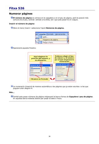 Fitxa 526
Numerar pàgines
    El número de pàgina es col·loca en la capçalera o en el peu de pàgina, però la posició més
    comuna és al peu, centrat i alineat a la dreta, tot i que pots posar-lo on vulguis.

Inserir el número de pàgina

    Obre el menú Inserir i selecciona l'opció Números de pàgina.




    Apareixerà aquesta finestra:




    La numeració s'inserirà de manera automàtica a les pàgines que ja estan escrites i a les que
    puguem anar afegint-hi.

Més...

    També pots posar números de pàgina mitjançant la barra d'eines de Capçalera i peu de pàgina.
    En aquesta barra trobaràs botons per posar la data o l'hora.




                                               38
 