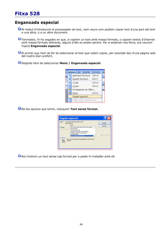 Fitxa 528
Enganxada especial
  Al mòdul d'introducció al processador de text, vam veure com podíem copiar text d'una part del text
  a una altra, o a un altre document.

  Tanmateix, hi ha vegades en que, si copiem un text amb massa formats, o copiem textos d'Internet
  amb massa formats diferents, alguns d'ells es poden perdre. Per a estalviar-nos feina, ara veurem
  l'opció Enganxada especial.

  El primer que hem de fer és seleccionar el text que volem copiar, per exemple des d'una pàgina web
  del nostre diari preferit.

  Després hem de seleccionar Menú / Enganxada especial.




  De les opcions que tenim, marquem Text sense format.




  Així tindrem un text sense cap format per a poder-hi treballar amb ell.




                                              39
 