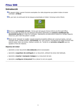 Fitxa 500
Introducció
      En aquest mòdul, veurem funcions avançades d'un dels programes que podem trobar al nostre
      ordinador: el Word.

      És, per tant, la continuació de les tasques presentades al mòdul: Començar amb el Word.




      Word és un processador de text, i forma part del paquet d'eines d'oficina de Microsoft Office.
      Un processador de textos és una aplicació informàtica destinada a la creació o modificació de
      documents escrits per mitjà d'un ordinador. Representa una alternativa moderna a l'antiga màquina
      d'escriure, però molt més potent i versàtil.

      Word vol dir "paraula" en anglès i aquest programa el podràs utilitzar per a escriure textos, com per
      exemple cartes, treballs escolars, currículums, etc. Com veurem, el programa té moltes funcions més:
      podrem posar colors als textos, realitzar cartells, etc. També té un corrector ortogràfic que ens
      ajudarà a l'hora de redactar.

Objectius del mòdul

     Aprendre a crear documents més elaborats amb el processador.

     Aprendre a organitzar els continguts en un document, utilitzant les eines més habituals.

     Aprendre a insertar i manipular imatges en un document de text.

     Aprendre a configurar el document fins a deixar-lo com ens agradi.




                                                   5
 