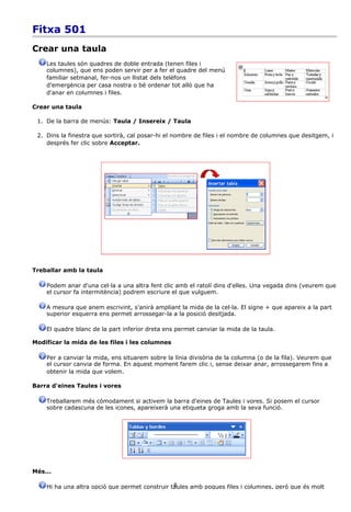 Fitxa 501
Crear una taula
    Les taules són quadres de doble entrada (tenen files i
    columnes), que ens poden servir per a fer el quadre del menú
    familiar setmanal, fer-nos un llistat dels telèfons
    d'emergència per casa nostra o bé ordenar tot allò que ha
    d'anar en columnes i files.

Crear una taula

 1. De la barra de menús: Taula / Insereix / Taula

 2. Dins la finestra que sortirà, cal posar-hi el nombre de files i el nombre de columnes que desitgem, i
    després fer clic sobre Acceptar.




Treballar amb la taula

    Podem anar d'una cel·la a una altra fent clic amb el ratolí dins d'elles. Una vegada dins (veurem que
    el cursor fa intermitència) podrem escriure el que vulguem.

    A mesura que anem escrivint, s'anirà ampliant la mida de la cel·la. El signe + que apareix a la part
    superior esquerra ens permet arrossegar-la a la posició desitjada.

    El quadre blanc de la part inferior dreta ens permet canviar la mida de la taula.

Modificar la mida de les files i les columnes

    Per a canviar la mida, ens situarem sobre la línia divisòria de la columna (o de la fila). Veurem que
    el cursor canvia de forma. En aquest moment farem clic i, sense deixar anar, arrossegarem fins a
    obtenir la mida que volem.

Barra d'eines Taules i vores

    Treballarem més còmodament si activem la barra d'eines de Taules i vores. Si posem el cursor
    sobre cadascuna de les icones, apareixerà una etiqueta groga amb la seva funció.




Més...

                                                6
    Hi ha una altra opció que permet construir taules amb poques files i columnes, però que és molt
 