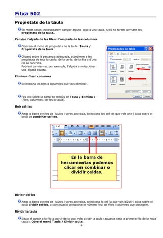 Fitxa 502
Propietats de la taula
    En molts casos, necessitarem canviar alguna cosa d'una taula. Això ho farem canviant les
    propietats de la taula.

Canviar l'alçada de les files i l'amplada de les columnes

    Obrirem el menú de propietats de la taula: Taula /
    Propietats de la taula

    Clicant sobre la pestanya adequada, accedirem a les
    propietats de tota la taula, de la cel·la, de la fila o d'una
    cel·la concreta.
    Podrem canviar-ne, per exemple, l'alçada o seleccionar
    una alçada exacta.

Eliminar files i columnes

    Selecciona les files o columnes que vols eliminar.



    Fes clic sobre la barra de menús en Taula / Elimina /
    (files, columnes, cel·les o taula).

Unir cel·les

    Amb la barra d'eines de Taules i vores activada, selecciona les cel·les que vols unir i clica sobre el
    botó de combinar cel·les.




Dividir cel·les

    Amb la barra d'eines de Taules i vores activada, selecciona la cel·la que vols dividir i clica sobre el
    botó dividir cel·les, a continuació selecciona el número final de files i columnes que desitgem.

Dividir la taula

    Situa el cursor a la fila a partir de la qual vols dividir la taula (aquesta serà la primera fila de la nova
    taula). Obre el menú Taula / Dividir taula.
                                                    8
 
