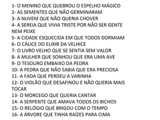 1- O MENINO QUE QUEBROU O ESPELHO MÁGICO 2- AS SEMENTES QUE NÃO GERMINARAM 3- A NUVEM QUE NÃO QUERIA CHOVER 4- A SEREIA QUE VIVIA TRISTE POR NÃO SER GENTE NEM PEIXE 5- A CIDADE ESQUECIDA EM QUE TODOS DORMIAM 6- O CÁLICE DO ELIXIR DA VELHICE 7- O LIVRO VELHO QUE SE SENTIA SEM VALOR 8- A MULHER QUE SONHOU QUE ERA UMA AVE 9- O TESOURO EMBAIXO DA PEDRA 10- A PEDRA QUE NÃO SABIA QUE ERA PRECIOSA 11- A FADA QUE PERDEU A VARINHA 12- O VIOLÃO QUE DESAFINOU E NÃO QUERIA MAIS TOCAR 13- O MORCEGO QUE QUERIA CANTAR 14- A SERPENTE QUE AMAVA TODOS OS BICHOS 15- O RELÓGIO QUE BRIGOU COM O TEMPO 16- A ÁRVORE QUE TINHA RAÍZES PARA CIMA 