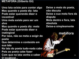METÁFORA (Gilberto Gil) Uma lata existe para conter algo Mas quando o poeta diz: lata Pode estar querendo dizer o incontível Uma meta existe para ser um alvo Mas quando o poeta diz: meta Pode estar querendo dizer o inatingível Por isso, não se meta a exigir do poeta Que determine o conteúdo em sua lata Na lata do poeta tudo-nada cabe Pois ao poeta cabe fazer Com que na lata venha a caber O incabível... Deixe a meta do poeta, não discuta Deixe a sua meta fora da disputa Meta dentro e fora, lata absoluta Deixe-a simplesmente  metáfora 