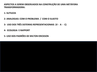 ASPECTOS A SEREM OBSERVADOS NA CONSTRUÇÃO DE UMA METÁFORA TRANSFORMADORA: 1- SUTILEZA 2- ANALOGIAS: COM O PROBLEMA  /  COM O SUJEITO  3-  USO DOS TRÊS SISTEMAS REPRESENTACIONAIS  (V -  A  -  C) 4-  ECOLOGIA  E RAPPORT 5- USO DOS PADRÕES DE MILTON ERICKSON ALGUNS PROPÓSITOS POSSÍVEIS: 1- APONTAR ESTADO DESEJADO 2- PERMITIR ACESSO A RECURSOS  3- RESSIGNIFICAÇÃO 4-  ABRIR ESPAÇO PARA RESPOSTAS DO INCONSCIENTE 