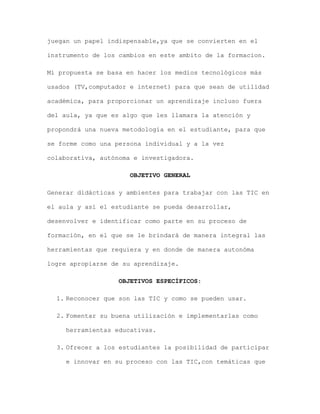 juegan un papel indispensable,ya que se convierten en el
instrumento de los cambios en este ambito de la formacion.
Mí propuesta se basa en hacer los medios tecnológicos más
usados (TV,computador e internet) para que sean de utilidad
académica, para proporcionar un aprendizaje incluso fuera
del aula, ya que es algo que les llamara la atención y
propondrá una nueva metodología en el estudiante, para que
se forme como una persona individual y a la vez
colaborativa, autónoma e investigadora.
OBJETIVO GENERAL
Generar didácticas y ambientes para trabajar con las TIC en
el aula y así el estudiante se pueda desarrollar,
desenvolver e identificar como parte en su proceso de
formación, en el que se le brindará de manera integral las
herramientas que requiera y en donde de manera autonóma
logre apropiarse de su aprendizaje.
OBJETIVOS ESPECÍFICOS:
1. Reconocer que son las TIC y como se pueden usar.
2. Fomentar su buena utilización e implementarlas como
herramientas educativas.
3. Ofrecer a los estudiantes la posibilidad de participar
e innovar en su proceso con las TIC,con temáticas que

 