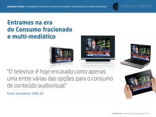 Leonardo Pereira • A Revolução Cultural de Consumo na Produção e Distribuição de Conteúdo Audiovisual




Entramos na era
do Consumo fracionado
e multi-mediático




“O televisor é hoje encarado como apenas
uma entre várias das opções para o consumo
de conteúdo audiovisual.”
Fonte: Sonnabend, 2008: 02




                                                                                                        Contacto • leonardpeartree@gmail.com
 