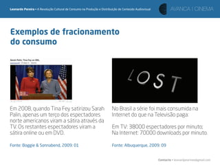 Leonardo Pereira • A Revolução Cultural de Consumo na Produção e Distribuição de Conteúdo Audiovisual




Exemplos de fracionamento
do consumo




Em 2008, quando Tina Fey satirizou Sarah                                 No Brasil a série foi mais consumida na
Palin, apenas um terço dos espectadores                                  Internet do que na Televisão paga:
norte americanos viram a sátira através da
TV. Os restantes espectadores viram a                                    Em TV: 38000 espectadores por minuto;
sátira online ou em DVD.                                                 Na Internet: 70000 downloads por minuto.

Fonte: Boggie & Sonnabend, 2009: 01                                      Fonte: Albuquerque, 2009: 09


                                                                                                        Contacto • leonardpeartree@gmail.com
 