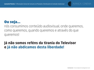 Leonardo Pereira • A Revolução Cultural de Consumo na Produção e Distribuição de Conteúdo Audiovisual




Ou seja...
nós consumimos conteúdo audiovisual, onde queremos,
como queremos, quando queremos e através do que
queremos!

Já não somos reféns da tirania do Televisor
e já não abdicamos desta liberdade!




                                                                                                        Contacto • leonardpeartree@gmail.com
 