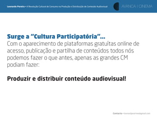 Leonardo Pereira • A Revolução Cultural de Consumo na Produção e Distribuição de Conteúdo Audiovisual




Surge a “Cultura Participatória”...
Com o aparecimento de plataformas gratuítas online de
acesso, publicação e partilha de conteúdos todos nós
podemos fazer o que antes, apenas as grandes CM
podiam fazer:

Produzir e distribuir conteúdo audiovisual!




                                                                                                        Contacto • leonardpeartree@gmail.com
 