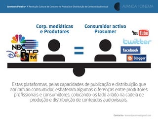 Leonardo Pereira • A Revolução Cultural de Consumo na Produção e Distribuição de Conteúdo Audiovisual




                            Corp. mediáticas                                 Consumidor activo
                             e Produtores                                        Prosumer




                                                                 =
    Estas plataformas, pelas capacidades de publicação e distribuição que
   abriram ao consumidor, esbateram algumas diferenças entre produtores
     proﬁssionais e consumidores, colocando-os lado a lado na cadeia de
              produção e distribuição de conteúdos audiovisuais.


                                                                                                        Contacto • leonardpeartree@gmail.com
 
