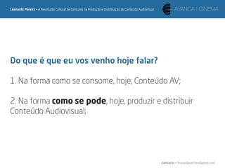 Leonardo Pereira • A Revolução Cultural de Consumo na Produção e Distribuição de Conteúdo Audiovisual




Do que é que eu vos venho hoje falar?

1. Na forma como se consome, hoje, Conteúdo AV;

2. Na forma como se pode, hoje, produzir e distribuir
Conteúdo Audiovisual;




                                                                                                        Contacto • leonardpeartree@gmail.com
 