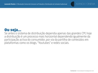 Leonardo Pereira • A Revolução Cultural de Consumo na Produção e Distribuição de Conteúdo Audiovisual




Ou seja...
Se antes o sistema de distribuição dependia apenas das grandes CM, hoje
a distribuição é um processo mais horizontal dependendo igualmente da
participação activa do consumidor, por via da partilha de conteúdos em
plataformas como os blogs, “Youtubes” e redes sociais.




                                                                                                        Contacto • leonardpeartree@gmail.com
 