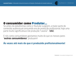 Leonardo Pereira • A Revolução Cultural de Consumo na Produção e Distribuição de Conteúdo Audiovisual




O consumidor como Produtor...
Se antes de plataformas como o Youtube surgirem, a maior parte do
conteúdo audiovisual consumido era de produção proﬁssional, hoje uma
parte muito signiﬁcativa é de produção “caseira” - UGC.

E nós como consumidores gostamos muito do que os nossos pares
“outros consumidores“ produzem!

Ás vezes até mais do que é produzido proﬁssionalmente!




                                                                                                        Contacto • leonardpeartree@gmail.com
 