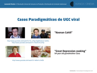 Leonardo Pereira • A Revolução Cultural de Consumo na Produção e Distribuição de Conteúdo Audiovisual




                     Casos Paradigmáticos de UGC viral


                                                                                 “Keenan Cahill”


    http://www.youtube.com/watch?v=lm_n3hg-Gbg&feature=relmfu
            http://www.youtube.com/watch?v=Dwimc4cvUmQ




                                                                                 “Great Depression cooking”
                                                                                 94 year old grandmother Clara


            http://www.youtube.com/watch?v=WAa4-cctmDk




                                                                                                        Contacto • leonardpeartree@gmail.com
 