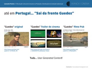 Leonardo Pereira • A Revolução Cultural de Consumo na Produção e Distribuição de Conteúdo Audiovisual




até em Portugal... “Sai da frente Guedes“


“Guedes” original                            “Guedes” Trailer de cinema                                 “Guedes” ﬁlme Pub




http://www.youtube.com/                      http://www.youtube.com/watch?                              http://www.youtube.com/
watch?v=5nTAn6E_ﬂE                           v=ddHbtMZYScc&feature=share                                watch?v=2VRa6tjnBFc




                                            Tudo... User Generated Content!


                                                                                                            Contacto • leonardpeartree@gmail.com
 