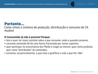 Leonardo Pereira • A Revolução Cultural de Consumo na Produção e Distribuição de Conteúdo Audiovisual




Portanto...
Como vimos o sistema de produção, distribuição e consumo de CA
mudou!

O Consumidor já não é passivo! Porque:
• tem e quer ter maior controle sobre o que consome, onde e quando consome;
• consome conteúdo AV de uma forma fracionada por vários suportes;
• quer participar no ecossistema dos Media e reage ao mesmo, quer como produtor,
  quer como “distribuidor” de conteúdos;
• consome, esssencialmente, o que mais o gratiﬁcar e não o que lhe “dão”.




                                                                                                        Contacto • leonardpeartree@gmail.com
 