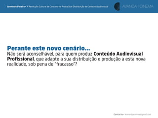 Leonardo Pereira • A Revolução Cultural de Consumo na Produção e Distribuição de Conteúdo Audiovisual




Perante este novo cenário...
Não será aconselhável, para quem produz Conteúdo Audiovisual
Proﬁssional, que adapte a sua distribuição e produção a esta nova
realidade, sob pena de “fracasso”?




                                                                                                        Contacto • leonardpeartree@gmail.com
 
