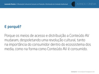 Leonardo Pereira • A Revolução Cultural de Consumo na Produção e Distribuição de Conteúdo Audiovisual




E porquê?

Porque os meios de acesso e distribuição a Conteúdo AV
mudaram, despoletando uma revolução cultural, tanto
na importância do consumidor dentro do ecossistema dos
media, como na forma como Conteúdo AV é consumido.




                                                                                                        Contacto • leonardpeartree@gmail.com
 