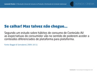 Leonardo Pereira • A Revolução Cultural de Consumo na Produção e Distribuição de Conteúdo Audiovisual




Se calhar! Mas talvez não chegue...
Segundo um estudo sobre hábitos de consumo de Conteúdo AV
as expectativas do consumidor vão no sentido de poderem aceder a
conteúdos diferenciados de plataforma para plataforma.
Fonte: Boggie & Sonnabend, 2009: 10-11




                                                                                                        Contacto • leonardpeartree@gmail.com
 
