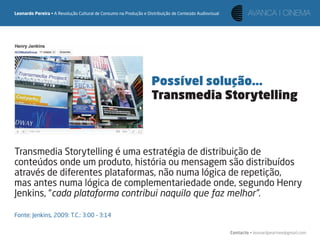 Leonardo Pereira • A Revolução Cultural de Consumo na Produção e Distribuição de Conteúdo Audiovisual




                                                                   Possível solução...
                                                                   Transmedia Storytelling



Transmedia Storytelling é uma estratégia de distribuição de
conteúdos onde um produto, história ou mensagem são distribuídos
através de diferentes plataformas, não numa lógica de repetição,
mas antes numa lógica de complementariedade onde, segundo Henry
Jenkins, “cada plataforma contribui naquilo que faz melhor”.

Fonte: Jenkins, 2009: T.C.: 3:00 – 3:14

                                                                                                        Contacto • leonardpeartree@gmail.com
 