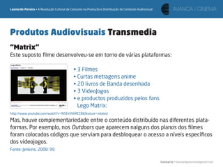 Leonardo Pereira • A Revolução Cultural de Consumo na Produção e Distribuição de Conteúdo Audiovisual




Produtos Audiovisuais Transmedia
“Matrix”
Este suposto ﬁlme desenvolveu-se em torno de várias plataformas:

                                            • 3 Filmes
                                            • Curtas metragens anime
                                            • 20 livros de Banda desenhada
                                            • 3 VideoJogos
                                            • e productos produzidos pelos fans
                                              Lego Matrix:
http://www.youtube.com/watch?v=N5EeVkhRCC8&feature=related

Mas, houve complementariedade entre o conteúdo distribuído nas diferentes plata-
formas. Por exemplo, nos Outdoors que aparecem nalguns dos planos dos ﬁlmes
foram colocados códigos que serviam para desbloquear o acesso a níveis especíﬁcos
dos videojogos.
Fonte: Jenkins, 2008: 99

                                                                                                        Contacto • leonardpeartree@gmail.com
 