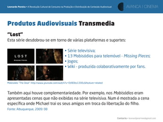 Leonardo Pereira • A Revolução Cultural de Consumo na Produção e Distribuição de Conteúdo Audiovisual




Produtos Audiovisuais Transmedia
“Lost”
Esta série desdobrou-se em torno de várias plataformas e suportes:

                                                       • Série televisiva;
                                                       • 13 Mobisódios para telemóvel - Missing Pieces;
                                                       • Jogos;
                                                       • Wiki - produzida colaborativamente por fans.


Mobisódio “The Deal“: http://www.youtube.com/watch?v=OVBObv13O6c&feature=related



Também aqui houve complementariedade. Por exemplo, nos Mobisódios eram
apresentadas cenas que não exibidas na série televisiva. Num é mostrada a cena
especíﬁca onde Michael trai os seus amigos em troca da libertação do ﬁlho.
Fonte: Albuquerque, 2009: 08

                                                                                                        Contacto • leonardpeartree@gmail.com
 