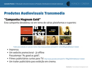 Leonardo Pereira • A Revolução Cultural de Consumo na Produção e Distribuição de Conteúdo Audiovisual




Produtos Audiovisuais Transmedia
“Campanha Magnum Gold”
Esta campanha desdobrou-se em torno de várias plataformas e suportes:




               Trailer para exibição em salas de cinema: http://www.youtube.com/watch?v=o1f1mRRugHw&feature=related

     • Imprensa;
     • Um website promocional - já oﬄine
       Passatempo “As good as gold“;
     • Filmes publicitários curtos para TV: http://www.youtube.com/watch?v=7NGg2feEhHs&feature=related
     • Um trailer publicitário para exibição em cinema.

                                                                                                        Contacto • leonardpeartree@gmail.com
 