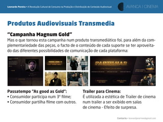Leonardo Pereira • A Revolução Cultural de Consumo na Produção e Distribuição de Conteúdo Audiovisual




Produtos Audiovisuais Transmedia
“Campanha Magnum Gold”
Mas o que tornou esta campanha num produto transmediático foi, para além da com-
plementariedade das peças, o facto de o conteúdo de cada suporte se ter aproveita-
do das diferentes possibilidades de comunicação de cada plataforma:




Passatempo “As good as Gold“:                                            Trailer para Cinema:
• Consumidor participa num 3º ﬁlme;                                      É utilizada a estética de Trailer de cinema
• Consumidor partilha ﬁlme com outros.                                   num trailer a ser exibido em salas
                                                                         de cinema - Efeito de surpresa.

                                                                                                        Contacto • leonardpeartree@gmail.com
 
