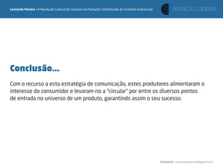 Leonardo Pereira • A Revolução Cultural de Consumo na Produção e Distribuição de Conteúdo Audiovisual




Conclusão...
Com o recurso a esta estratégia de comunicação, estes produtores alimentaram o
interesse do consumidor e levaram-no a “circular” por entre os diversos pontos
de entrada no universo de um produto, garantindo assim o seu sucesso.




                                                                                                        Contacto • leonardpeartree@gmail.com
 